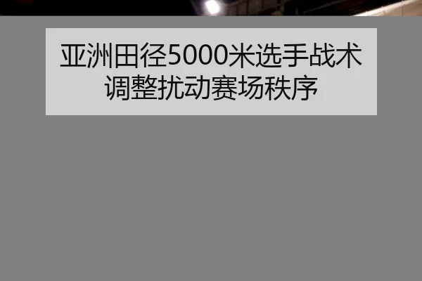 亚洲田径5000米选手战术调整扰动赛场秩序